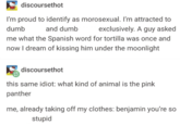discoursethot I'm proud to identify as morosexual. I'm attracted to dumb exclusively. A guy asked and dumb me what the Spanish word for tortilla was once and now I dream of kissing him under the moonlight discoursethot this same idiot: what kind of animal is the pink panther me, already taking off my clothes: benjamin you're so stupid