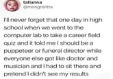 tatianna @mongrelitta I'll never forget that one day in high school when we went to the computer lab to take a career field quiz and it told me I should be a puppeteer or funeral director while everyone else got like doctor and musician and I had to sit there and pretend I didn't see my results.
