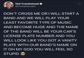 Ted Travelstead @trumpetcake DON'T CROSS ME OR I WILL START A BAND AND WE WILL PLAY YOUR LEAST FAVORITE TYPE OF MUSIC AND BECOME HUGE AND THE NAME OF THE BAND WILL BE YOUR CAR'S LICENSE PLATE NUMBER AND YOU WILL LOOK LIKE YOU GOT A VANITY PLATE WITH OUR BAND'S NAME ON IT OH MY GOD YOU WILL FEEL SO STUPID