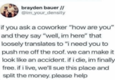 brayden bauer // @im_your_density if you ask a coworker "how are you" and they say "well, im here" that loosely translates to "i need you to push me off the roof. we can make it look like an accident. if i die, im finally free. if i live, we'll sue this place and split the money. please help