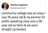 Audrey Longhorne @credenzaclear2 community college was so crazy i was 16 years old & my partner for public speaking class was a 38 year old ex-felon & we were straight up besties