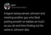 jerm @JermHimselfish Imagine being named Johnson and meeting another guy who liked putting powder on babies as much as you do and then finding out his name is Johnson also