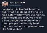 Dana Donnelly @danadonly capitalism is like "ok hear me out. what if instead of living in a nice safe world where everyone's basic needs are met, we live in a bad dangerous world where most people can barely feed themselves but two people have like 500 yachts"