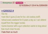 ⠀ Anonymous (ID: F5CSH99d 02/16/26(Mon)11:28:44 No.528584269 >>528583523 # >be me >own like 4 guns (2 are for fun, old cowboy stuff) >shoot every weekend for 8 years a day so I can defend myself from the n----- hordes >some boomer with a gun collection wants to brag about how much nicer his are I hate them so much