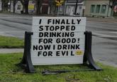 T I FINALLY STOPPED DRINKING FOR GOOD! NOW I DRINK FOR EVIL
