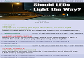 Anonymous 02/15/26(Sun)08:37:08 No.108149989 Should LEDS Light the Way? >cheaper >safer file.png 634 KB PNG >easier to control the light direction, so less light pollution is possible What made this LED streetlight video so controversial? : Anonymous >>108149989 (OP) # 02/15/26(Sun)08:53:51 No.108150063 destroys you and animals. f--- you ledfaggot. I don't want to look at your pig disgusting blue lights. >>108150088 # >>108150132 # >>108151782 # >>108153873 # >>108161945 # Anonymous >>108150063 # 02/15/26(Sun)08:58:40 No.108150088 >le olde goode new bad ask anyone under 20 which they prefer and they'll say LED every single time >>108150107 # >>108151729 # >>108151981 # >>108155326 # >>108160611 # >>108161158 #