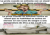 La prota cuando se enfrenta con un stand humanoide que solo lanza puñetazos. IT Y OTRAS COSAS FUERA DE CONTEXTO Yahoo!! estoy joya. La prota cuando se enfrenta contra un stand que su habilidad se activa en viernes 13 con Luna de sangre a una temperatura de 24°c a las 11:18 p.m DJD's Y OTRAS COSAS FUERA DE CONTEXTO 000000