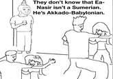 They don't know that Ea- Nasir isn't a Sumerian. He's Akkado-Babylonian.