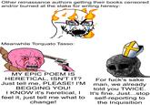 Other reinassance authors getting their books censored and/or burned at the stake for writing heresy: Meanwhile Torquato Tasso: 8 A Ο MY EPIC POEM IS HERETICAL, ISN'T IT? Just tell me, PLEASE! I'M BEGGING YOU! I KNOW it's heretical, I feel it, just tell me what to change! For f---'s sake man, we already told you TWICE. It's fine. Just...stop self-reporting to the Inquisition