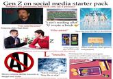 Gen Z on social media starter pack "Respect my pronouns but f--- you (as a person)" "Idc" WHAT GOES IN A PARAGRAPH? "I'm cold hearted" Someone older than them 0000 Weather in Wisconsin has been especially fierce this week. It all began on Tuesday, when a tornado swept through the St. Croix River Valley. Wednesday evening another tornado dropped down on the suburbs of Milwaukee. Then on Thursday evening, River Falls experienced a torrential rain that flooded the streets. Many are wondering what Wisconsin city will be next. Study.com "i ain't reading allat" "U wrote a book 11 "Who asked?" "More like BACKSTREET GRANDPAS" Gen Z efaldenscapes Choose the next level Play Now! #METOO All the games they play are full of ads *makes any word an acronym even if the words short already L When someone older gives a compliment *insults would pay lots of money on in-game currency in a F2P Gacha Game for cosmetics than play a narrative story driven video game "You're wasting water" Shows extreme dislike towards ai "Stop the ai slop" images and video *jokes fly past their head and don't want an explanation because.. too lazy to read $= RARE BOX PURCHASE