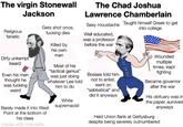 The virgin Stonewall Jackson The Chad Joshua Lawrence Chamberlain Sexy moustache Taught himself Greek to get into college Religious fanatic Gets shot once, f------ dies Well educated, was a professor Killed by before the war Dirty unkempt beard Even his men thought he was f------ weird his own men Most of his "tactical genius" was just doing whatever Lee told him to do White Barely made it into West supremacist Point at the bottom of his class made with mematic Bosses told him not to enlist, went on "sabbatical" and did it anyways Wounded multiple times, kept fighting Became governor after the war His obituary was in the paper, survived anyways Held Union flank at Gettysburg despite being severely outnumbered