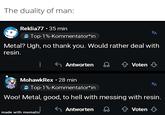The duality of man: Reklia77.35 min Top-1%-Kommentator*in A Metal? Ugh, no thank you. Would rather deal with resin. Antworten Voten ↓ MohawkRex • 28 min Top-1%-Kommentator*in ха Woo! Metal, good, to hell with messing with resin. made with mematic Antworten ↑ Voten