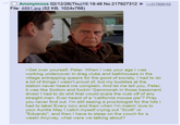 ☐ Anonymous 02/12/26(Thu)15:19:48 No.217927312 ►>>217928155 File: 4891.jpg (52 KB, 1024x768) >Get over yourself, Peter. When I was your age I was working undercover in drag clubs and bathhouses in the village entrapping queers for the good of society. I had to do a lot of things I wasn't proud of, but my buddies at the station never heard me complain. And let me tell you, Peter, it was like Sodom and f-----' Gammorah in those basement dives! I had to do s--- that would scare the nuts off of any straight man. Ever heard of a "california mouse pie"? Pray you never find out. I'm still seeing a proctologist for the hits | had to take! Every now and then when I'm makin' love to your Auntie May I catch myself crying out "Scott" or "Eduardo", and then I have to sleep on the couch for a week! Anyway, what were we talking about?
