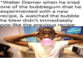*Walter Diemer when he tried one of the bubblegum that he experimented with a new recipe, & watched the bubble he blew didn't immediately. pop like the previous recipe:
