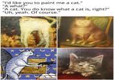 "I'd like you to paint me a cat." "A what?" "A cat. You do know what a cat is, right?" "Uh, yeah. Of course."