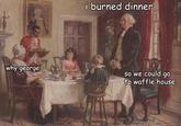i burned dinner why george so we could go to waffle house