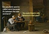 Do you think sand is called sand because it's between the sea and land? You sure there's only tabacco in that pipe?