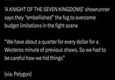 'A KNIGHT OF THE SEVEN KINGDOMS' showrunner says they "embellished” the fog to overcome budget limitations in the fight scene "We have about a quarter for every dollar for a Westeros minute of previous shows. So we had to be careful how we hid things” (via: Polygon)
