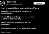 perturabo @therealpeterturbo Follow How horus could have won the siege of Terra: >dont terror bomb civilians, focus on the imperial palace >Demand fulgrim and angron to not be idiots and do their parts correctly >Do not attack the eternity gate, take it inmediately >Zurge rush ultramar to cut off ultramarine aid >Ignore mars