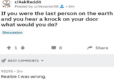 r/AskReddit Posted by u/Vexavior08.4m If you were the last person on the earth and you hear a knock on your door what would you do? Discussion 1 BEST COMMENTS 93195.2m Realize I was wrong. ☐ 8 Share