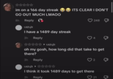 ** im on a 166 day streak GO OUT MUCH LMAOO 8h Reply Reply Czyli I have a 1489 day streak 3h Reply ► ITS CLEAR I DON'T 248 oh my gosh, how long did that take to get there? 3h Reply 2 I think it took 1489 days to get there 3h Reply 21 g