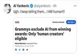 Al Yankovic @alyankovic - 4h Ugh. I keep telling them... I AM human!!! MUSIC Grammy Awards Add Topic + Grammys exclude Al from winning awards: Only 'human creators' eligible Maria Sherman Associated Press Published 5:52 p.m. ET June 16, 2023