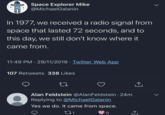 Space Explorer Mike @MichaelGalanin In 1977, we received a radio signal from space that lasted 72 seconds, and to this day, we still don't know where it came from. 11:49 PM - 29/11/2019 - Twitter Web App 107 Retweets 338 Likes 17 Alan Feldstein @Alan Feldstein. 24m Replying to @MichaelGalanin Yes we do. It came from space. 271 9 ↑