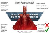 "He's the king of the Eldar pantheon!" "Even Khaine abided by his ruling!" "He kept the Chaos Gods in check!!" Meet Potential God! 0 times he helped Isha 0 victories against the Ctan 7 times he sabotaged the Eldar WAR MER TM Give me liberty Give me fire Give me Warhammer Fantasy feats Or I retire "If" and "When" but never "is" Use my authority to reign in Khaine? Condemn Isha, Kurnous, and Vaul to endless torment