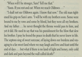 "When will I be stronger, Sam? Tell me that." "Soon. If you rest and eat. When we reach Oldtown..." "I shall not see Oldtown again. I know that now." The old man tight- ened his grip on Sam's arm. "I will be with my brothers soon. Some were bound to me by vows and some by blood, but they were all my brothers. And my father... he never thought the throne would pass to him, and yet it did. He used to say that was his punishment for the blow that slew his brother. I pray he found the peace in death that he never knew in life. The septons sing of sweet surcease, of laying down our burdens and voy- aging to a far sweet land where we may laugh and love and feast until the end of days... but what if there is no land of light and honey, only cold and dark and pain beyond the wall called death?"