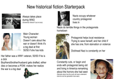 New historical fiction Starterpack Always takes place during WW2 (Sometimes Vietnam if you're lucky) Nazis occupy whatever country protagonist lives in Nazis do terrible things in the protagonists hometown Protagonist helps local resistance Trying to save herself, and her child if she has one, from starvation or violence D------- Nazi is constantly on her Main Character: Young woman Doesn't care about the war or doesn't think it's a big deal at first 50/50 if she has kids Her father was a WW1 veteran, 50/50 if he is a d--- Boyfriend/brother/husband gets drafted, either dies or becomes a POW; makes her realize the war is a big deal Constantly cuts, or begin and ends with protagonist being old and living in America remarking about the horrors she had seen (Remarks about how the youth will never understand what her and her generation have seen)
