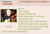 Anonymous Visits Reddit 24 KB JPG 02/18/26(Wed)12:57:49 No.946083719 >Be me >Visits reddit >Opens Feminist subs >Post screen caps of Incel subs >Opens Incel subs >Post screen caps of feminist subs >Watch the chaos fold in comments >Foids and moids fighting each other >Me sipping my chilled Beer >God II really love Ragebaiting