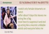 Anonymous 326 KB PNG 02/16/26(Mon) 15:58:51 No.83937753 >watch only female streamers on twitch >after about 5 days this leaves me acting like a f-- >now have to suppress it and end up acting like a neurotic unlikable weirdo and everyone hates me