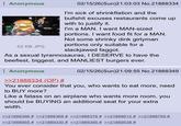 Anonymous WAL 62 KB JPG 02/15/26(Sun)21:03:03 No.21888334 I'm sick of shrinkflation and the b------- excuses restaurants come up with to justify it. I'm a MAN. I want MAN-sized portions. I want food fit for a MAN. Not some shrinky dink girlyman portions only suitable for a slackjawed f-----. As a sexual tyrannosauras, I DESERVE to have the beefiest, biggest, and MANLIEST burgers ever. ⠀ Anonymous >>21888334 (OP) # 02/15/26(Sun)21:09:55 No.21888349 You ever consider that you, who wants to eat more, need to BUY more? Like a fatass on an airplane who wants more room, you should be BUYING an additional seat for your extra width. >>21888366 # >>21888368 # >>21888376 # >>21888612 # >>21888759 # >>21888955 # >>21889330 # >>21889395 # >>21889538 #