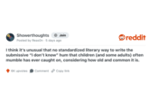 Showerthoughts + Join Posted by Reason 5 days ago reddit I think it's unusual that no standardized literary way to write the submissive "I don't know" hum that children (and some adults) often mumble has ever caught on, considering how old and common it is. 6K upvotes Comment Copy link