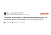 Showerthoughts + Join Posted by ResidentAdmirable 260 - 2 days ago reddit If we do live in a simulation, the RAM shortages happening right now must be super ironic for a computer that can run the universe. 5.7K upvotes Comment Copy link