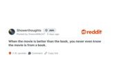 Showerthoughts + Join Posted by Oreosn Milk247 5 days ago reddit When the movie is better than the book, you never even know the movie is from a book. 2.1K upvotes Comment Copy link