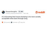 Showerthoughts + Join Posted by illpostsomeweardshit 7 days ago reddit It's interesting that trauma dumping is far more socially acceptable when done through song. 1.8K upvotes Comment Copy link