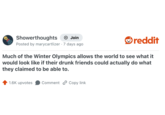 Showerthoughts + Join Posted by marycartlizer 7 days ago reddit Much of the Winter Olympics allows the world to see what it would look like if their drunk friends could actually do what they claimed to be able to. 1.6K upvotes Comment Copy link