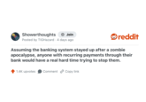 Showerthoughts + Join Posted by TIGHazard 4 days ago ❤reddit Assuming the banking system stayed up after a zombie apocalypse, anyone with recurring payments through their bank would have a real hard time trying to stop them. 1.4K upvotes Comment Copy link