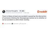 Showerthoughts + Join Posted by Quantum Dreamer41 - 2 days ago reddit There is likely at least one accident caused by the distraction of someone clicking the Waze/gmaps button as to whether or not an accident is still in their vicinity. 1.2K upvotes Comment Copy link