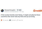 Showerthoughts + Join reddi Posted by iwishihadnobones. 4 hr. ago If the nuclear bombs start flying, it might actually be those countries that never had any that end up surviving. 1.1K upvotes Comment Copy link
