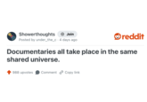 Showerthoughts + Join reddit Posted by under_the_c 4 days ago Documentaries all take place in the same shared universe. 988 upvotes Comment Copy link