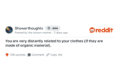 Showerthoughts + Join reddit Posted by the-brown-memer 2 days ago You are very distantly related to your clothes (if they are made of organic material). 706 upvotes Comment Copy link