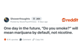 Showerthoughts + Join reddit Posted by Music Psych Fitness 9 days ago One day in the future, "Do you smoke?" will mean marijuana by default, not nicotine. 8.1K upvotes Comment Copy link