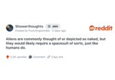 Showerthoughts + Join reddit Posted by Punching Zombie. 5 days ago Aliens are commonly thought of or depicted as naked, but they would likely require a spacesuit of sorts, just like humans do. 3.2K upvotes Comment Copy link