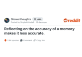 Showerthoughts + Join Posted by SingleAttitude8 13 days ago . reddit Reflecting on the accuracy of a memory makes it less accurate. 1.9K upvotes Comment Copy link