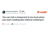 Showerthoughts + Join Posted by gamersecret2 9 days ago . reddit You can tell a restaurant is too loud when you start reading lips without realizing it. 1.5K upvotes Comment Copy link