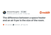 Showerthoughts + Join Posted by samurai_for_hire . 15 days ago reddit The difference between a space heater and an air fryer is the size of the room. 1.2K upvotes Comment Copy link