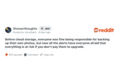 Showerthoughts + Join Posted by JuicySpark 9 days ago reddit Before cloud storage, everyone was fine being responsible for backing up their own photos, but now all the alerts have everyone afraid that everything is at risk if you don't pay them to upgrade. 870 upvotes Comment Copy link