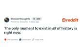 Showerthoughts Join reddit Posted by SavvyOri 5 days ago The only moment to exist in all of history is right now. 310 upvotes Comment Copy link